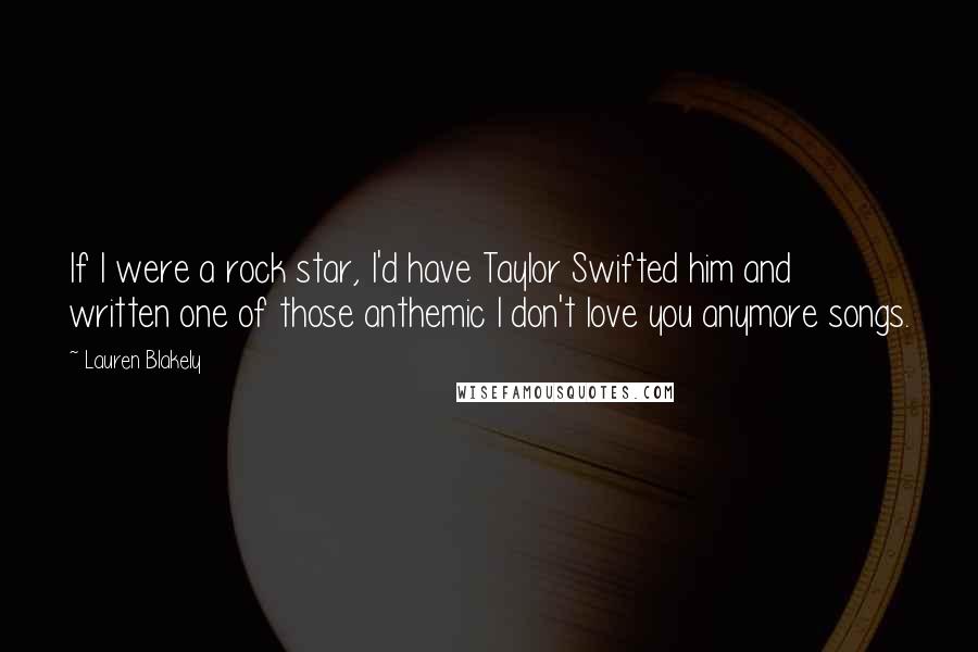 Lauren Blakely Quotes: If I were a rock star, I'd have Taylor Swifted him and written one of those anthemic I don't love you anymore songs.