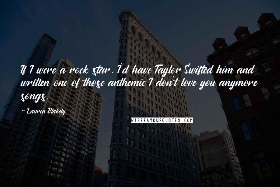 Lauren Blakely Quotes: If I were a rock star, I'd have Taylor Swifted him and written one of those anthemic I don't love you anymore songs.