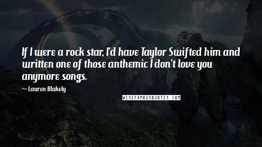 Lauren Blakely Quotes: If I were a rock star, I'd have Taylor Swifted him and written one of those anthemic I don't love you anymore songs.