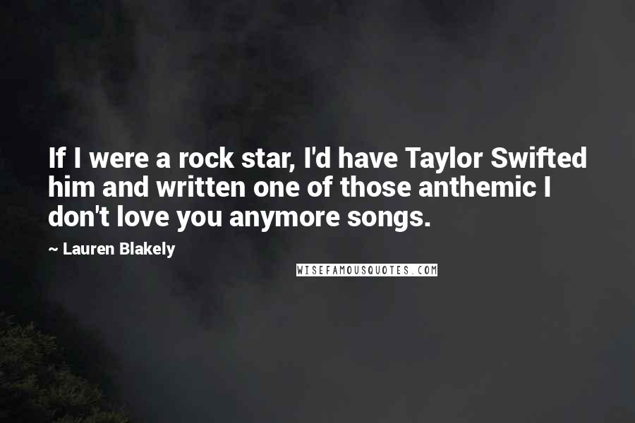 Lauren Blakely Quotes: If I were a rock star, I'd have Taylor Swifted him and written one of those anthemic I don't love you anymore songs.