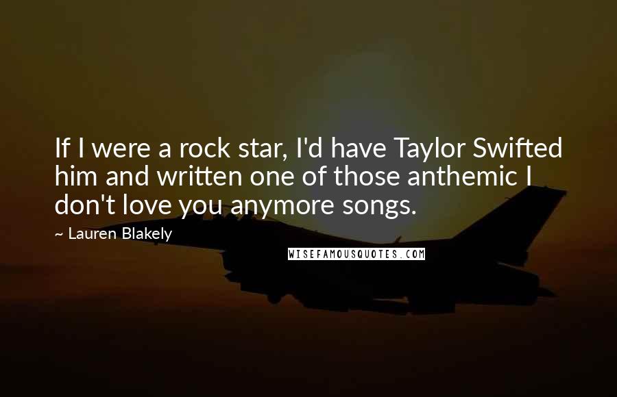 Lauren Blakely Quotes: If I were a rock star, I'd have Taylor Swifted him and written one of those anthemic I don't love you anymore songs.