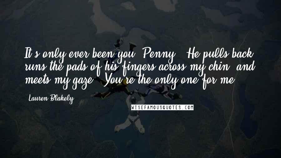 Lauren Blakely Quotes: It's only ever been you, Penny." He pulls back, runs the pads of his fingers across my chin, and meets my gaze. "You're the only one for me.