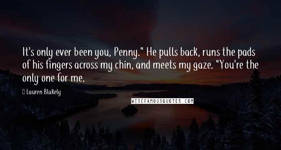 Lauren Blakely Quotes: It's only ever been you, Penny." He pulls back, runs the pads of his fingers across my chin, and meets my gaze. "You're the only one for me.