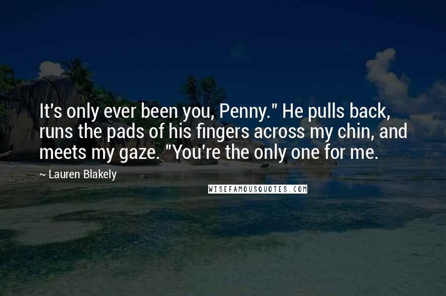 Lauren Blakely Quotes: It's only ever been you, Penny." He pulls back, runs the pads of his fingers across my chin, and meets my gaze. "You're the only one for me.
