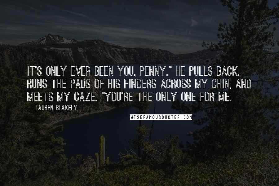 Lauren Blakely Quotes: It's only ever been you, Penny." He pulls back, runs the pads of his fingers across my chin, and meets my gaze. "You're the only one for me.