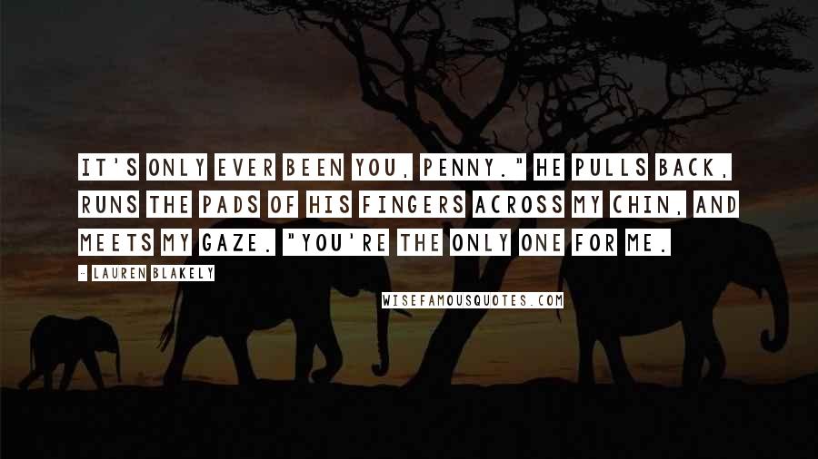 Lauren Blakely Quotes: It's only ever been you, Penny." He pulls back, runs the pads of his fingers across my chin, and meets my gaze. "You're the only one for me.