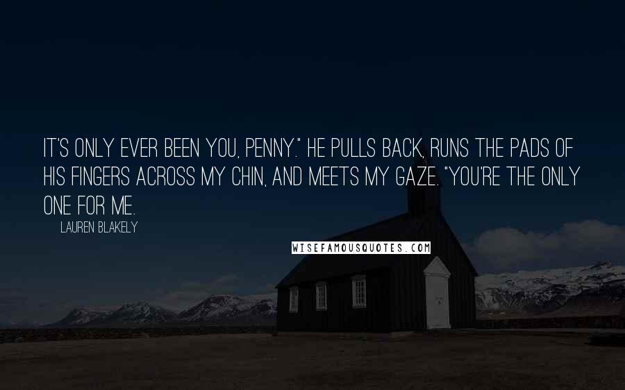 Lauren Blakely Quotes: It's only ever been you, Penny." He pulls back, runs the pads of his fingers across my chin, and meets my gaze. "You're the only one for me.