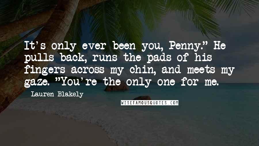 Lauren Blakely Quotes: It's only ever been you, Penny." He pulls back, runs the pads of his fingers across my chin, and meets my gaze. "You're the only one for me.