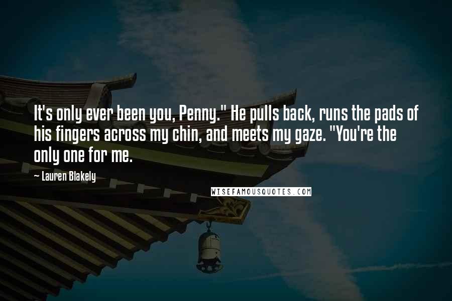 Lauren Blakely Quotes: It's only ever been you, Penny." He pulls back, runs the pads of his fingers across my chin, and meets my gaze. "You're the only one for me.