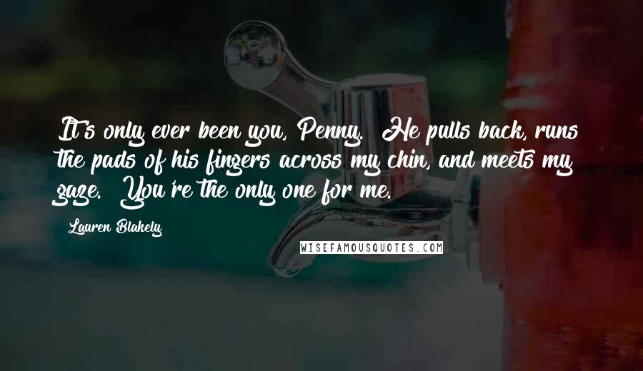 Lauren Blakely Quotes: It's only ever been you, Penny." He pulls back, runs the pads of his fingers across my chin, and meets my gaze. "You're the only one for me.