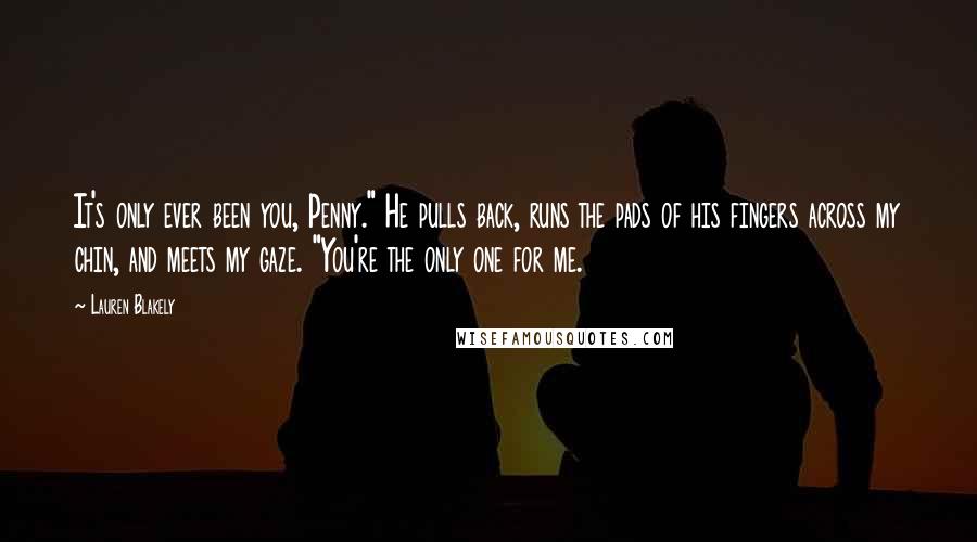 Lauren Blakely Quotes: It's only ever been you, Penny." He pulls back, runs the pads of his fingers across my chin, and meets my gaze. "You're the only one for me.