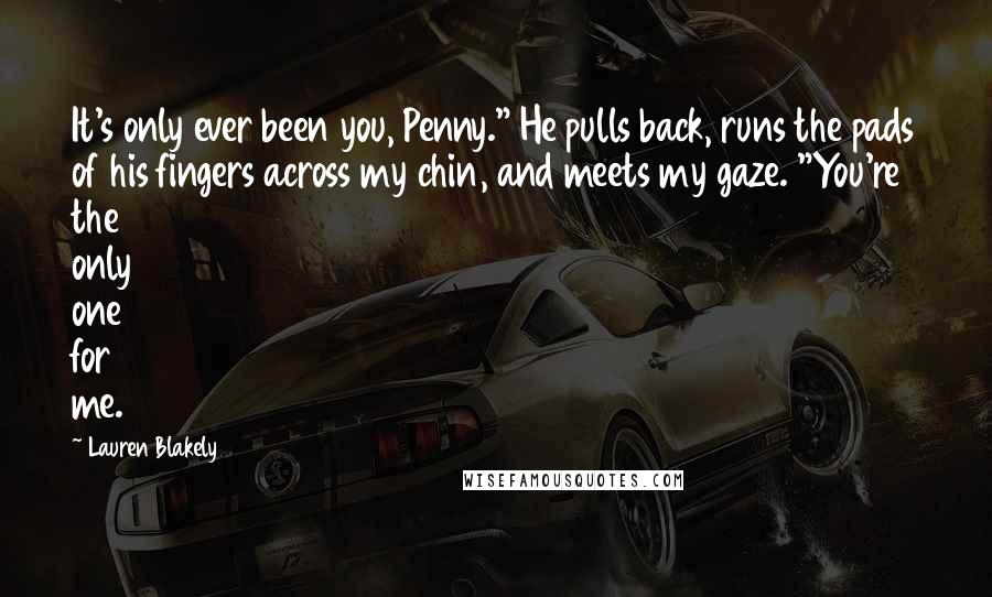 Lauren Blakely Quotes: It's only ever been you, Penny." He pulls back, runs the pads of his fingers across my chin, and meets my gaze. "You're the only one for me.