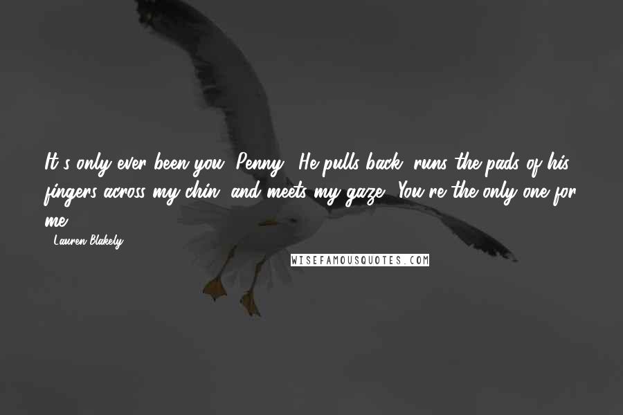 Lauren Blakely Quotes: It's only ever been you, Penny." He pulls back, runs the pads of his fingers across my chin, and meets my gaze. "You're the only one for me.