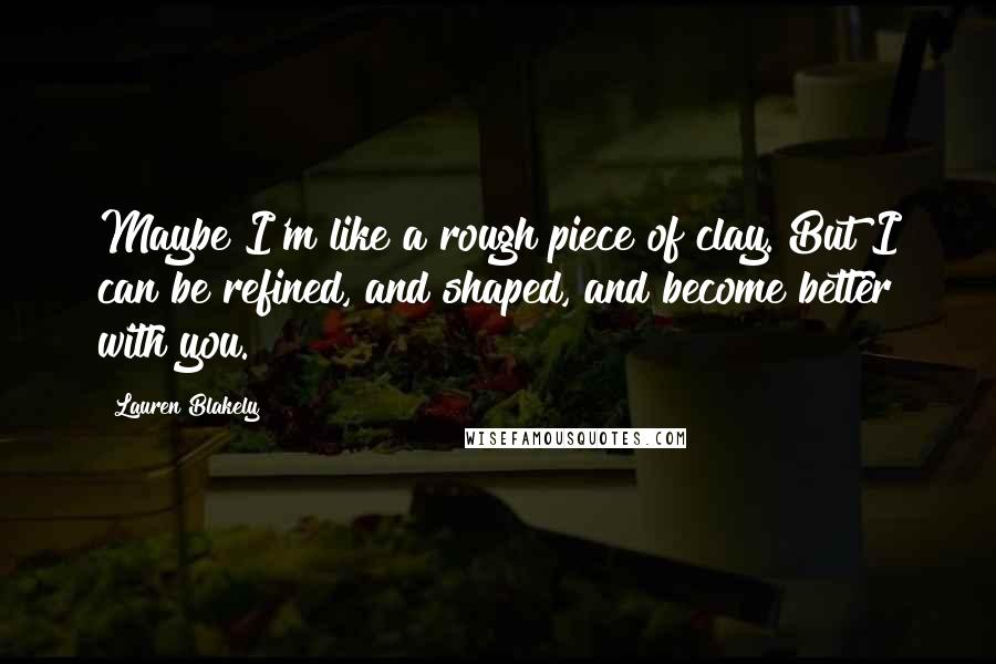 Lauren Blakely Quotes: Maybe I'm like a rough piece of clay. But I can be refined, and shaped, and become better with you.