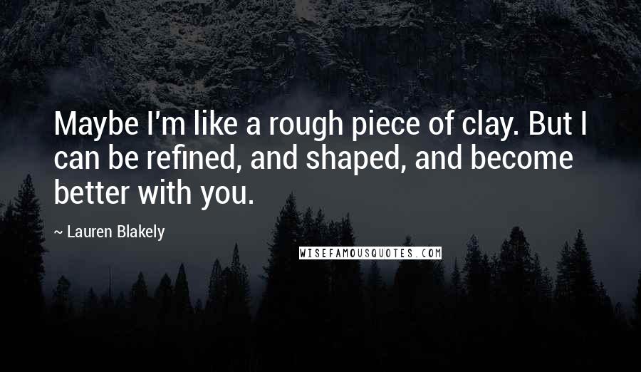 Lauren Blakely Quotes: Maybe I'm like a rough piece of clay. But I can be refined, and shaped, and become better with you.