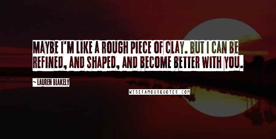 Lauren Blakely Quotes: Maybe I'm like a rough piece of clay. But I can be refined, and shaped, and become better with you.