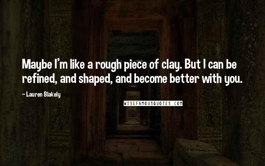 Lauren Blakely Quotes: Maybe I'm like a rough piece of clay. But I can be refined, and shaped, and become better with you.