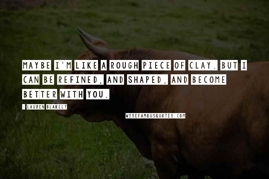 Lauren Blakely Quotes: Maybe I'm like a rough piece of clay. But I can be refined, and shaped, and become better with you.