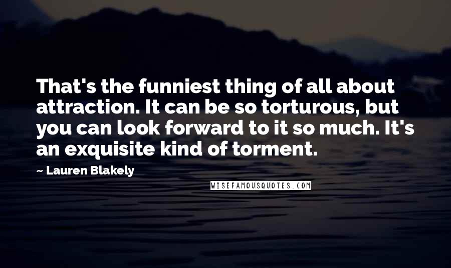 Lauren Blakely Quotes: That's the funniest thing of all about attraction. It can be so torturous, but you can look forward to it so much. It's an exquisite kind of torment.