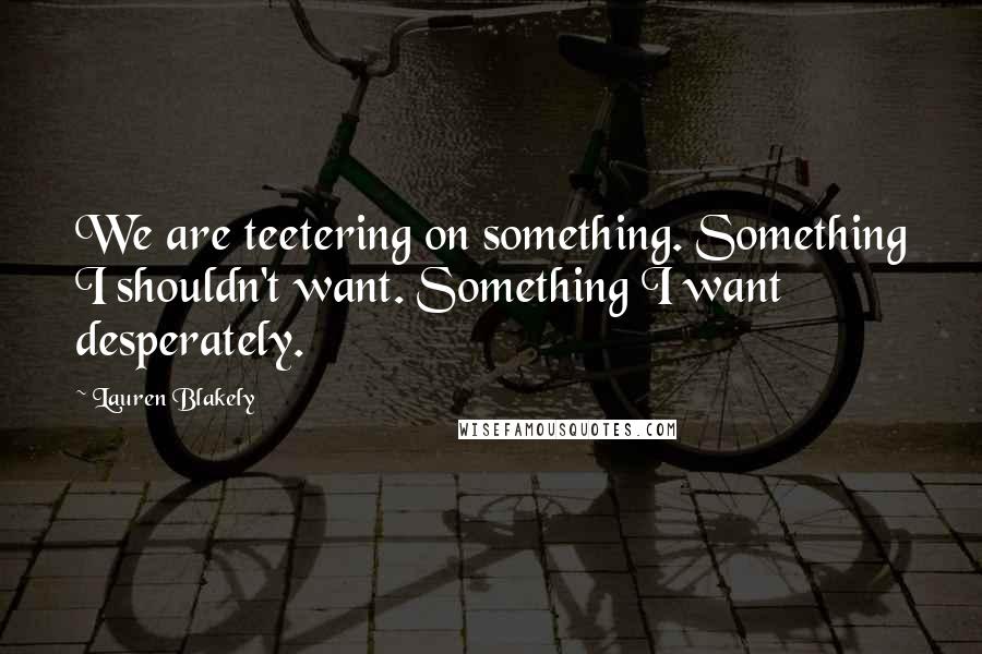 Lauren Blakely Quotes: We are teetering on something. Something I shouldn't want. Something I want desperately.