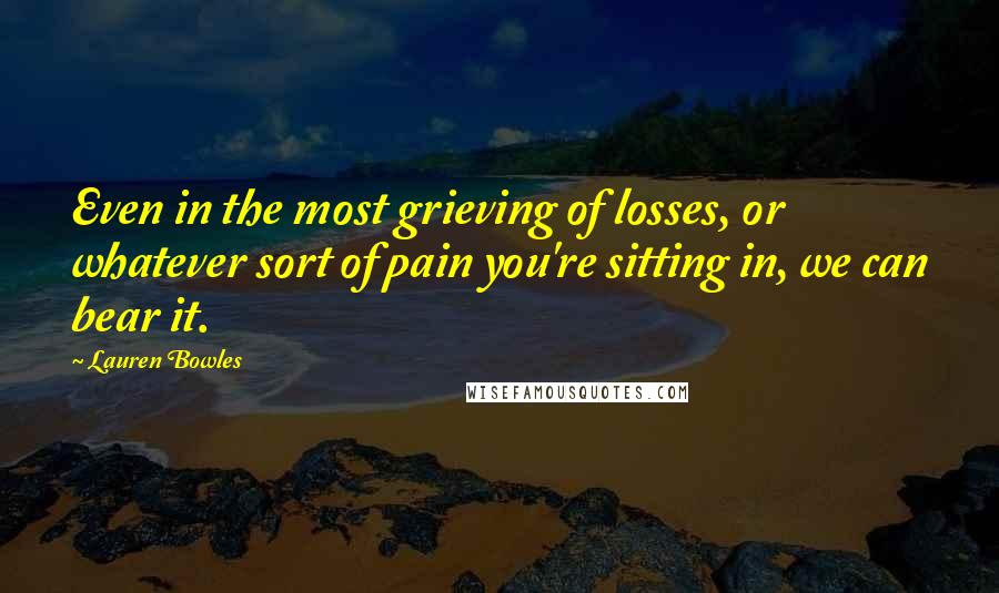 Lauren Bowles Quotes: Even in the most grieving of losses, or whatever sort of pain you're sitting in, we can bear it.
