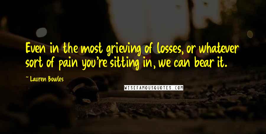 Lauren Bowles Quotes: Even in the most grieving of losses, or whatever sort of pain you're sitting in, we can bear it.
