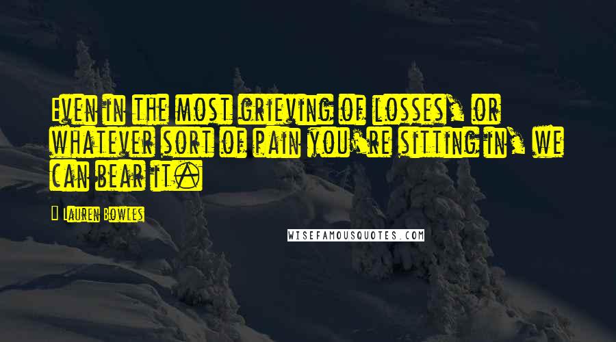 Lauren Bowles Quotes: Even in the most grieving of losses, or whatever sort of pain you're sitting in, we can bear it.