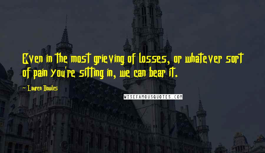 Lauren Bowles Quotes: Even in the most grieving of losses, or whatever sort of pain you're sitting in, we can bear it.