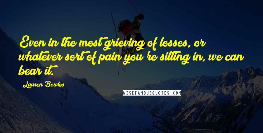 Lauren Bowles Quotes: Even in the most grieving of losses, or whatever sort of pain you're sitting in, we can bear it.