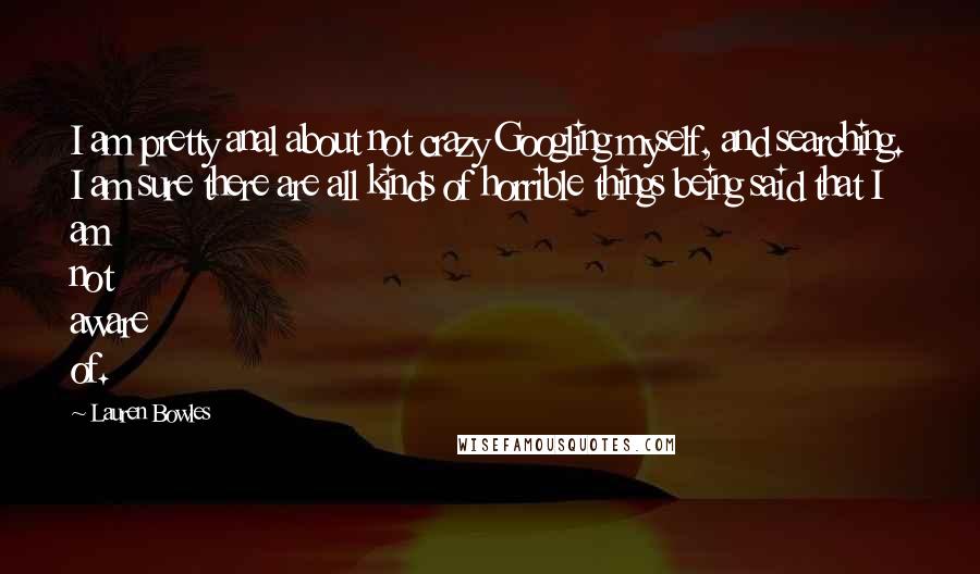 Lauren Bowles Quotes: I am pretty anal about not crazy Googling myself, and searching. I am sure there are all kinds of horrible things being said that I am not aware of.