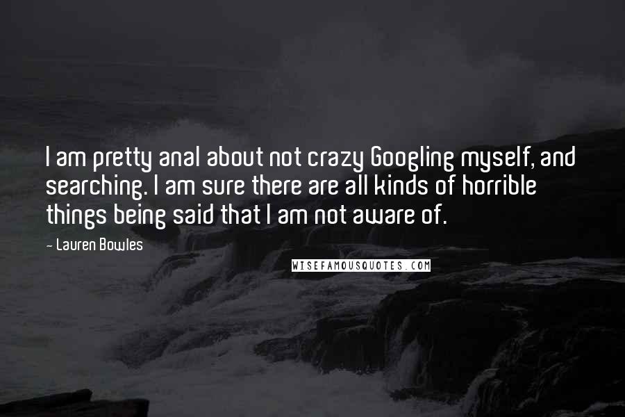 Lauren Bowles Quotes: I am pretty anal about not crazy Googling myself, and searching. I am sure there are all kinds of horrible things being said that I am not aware of.