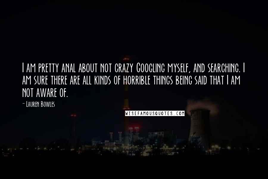 Lauren Bowles Quotes: I am pretty anal about not crazy Googling myself, and searching. I am sure there are all kinds of horrible things being said that I am not aware of.