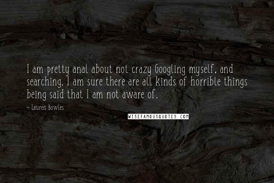 Lauren Bowles Quotes: I am pretty anal about not crazy Googling myself, and searching. I am sure there are all kinds of horrible things being said that I am not aware of.
