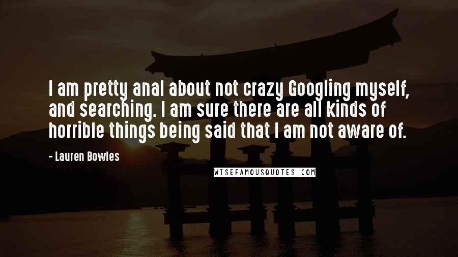 Lauren Bowles Quotes: I am pretty anal about not crazy Googling myself, and searching. I am sure there are all kinds of horrible things being said that I am not aware of.