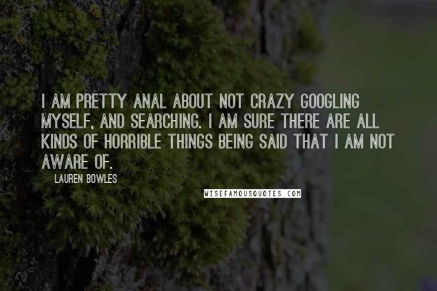 Lauren Bowles Quotes: I am pretty anal about not crazy Googling myself, and searching. I am sure there are all kinds of horrible things being said that I am not aware of.