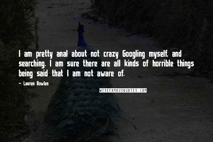 Lauren Bowles Quotes: I am pretty anal about not crazy Googling myself, and searching. I am sure there are all kinds of horrible things being said that I am not aware of.