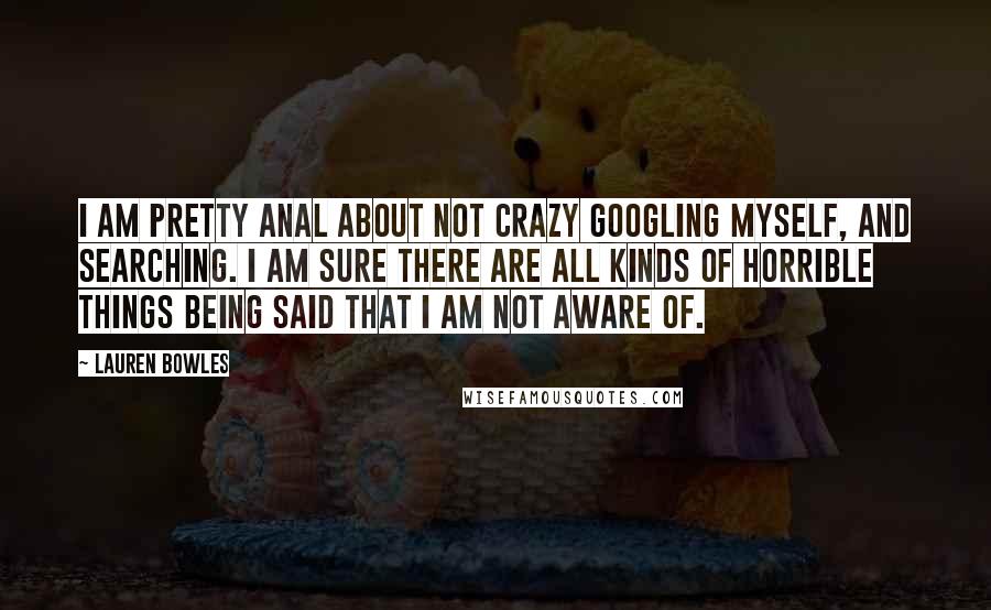 Lauren Bowles Quotes: I am pretty anal about not crazy Googling myself, and searching. I am sure there are all kinds of horrible things being said that I am not aware of.