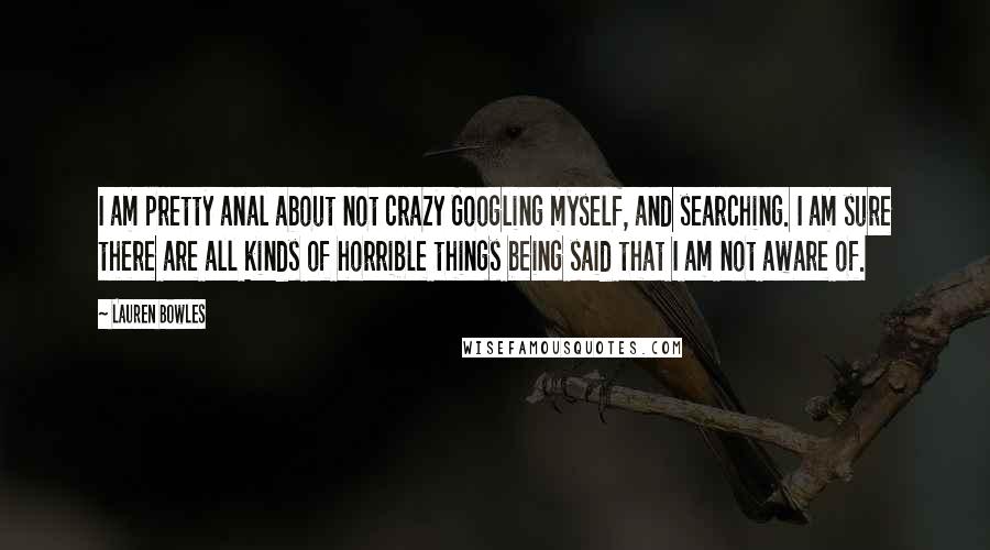 Lauren Bowles Quotes: I am pretty anal about not crazy Googling myself, and searching. I am sure there are all kinds of horrible things being said that I am not aware of.