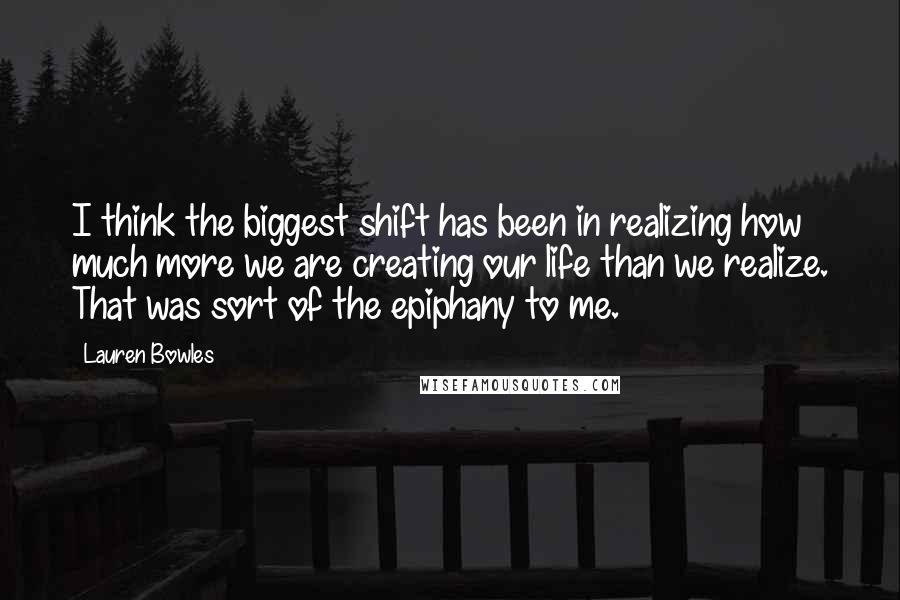 Lauren Bowles Quotes: I think the biggest shift has been in realizing how much more we are creating our life than we realize. That was sort of the epiphany to me.