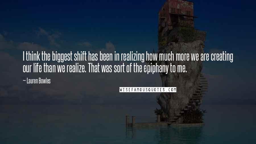 Lauren Bowles Quotes: I think the biggest shift has been in realizing how much more we are creating our life than we realize. That was sort of the epiphany to me.