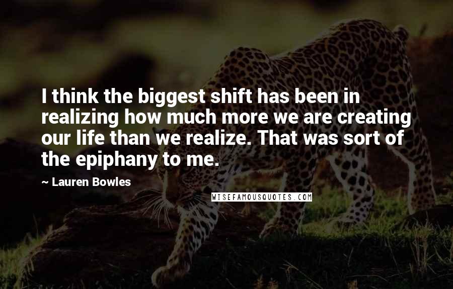 Lauren Bowles Quotes: I think the biggest shift has been in realizing how much more we are creating our life than we realize. That was sort of the epiphany to me.