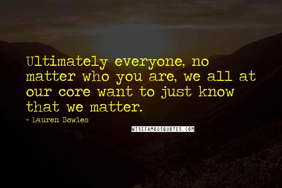 Lauren Bowles Quotes: Ultimately everyone, no matter who you are, we all at our core want to just know that we matter.