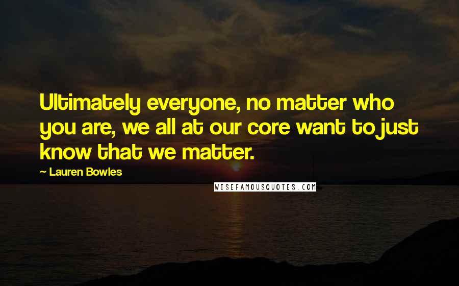 Lauren Bowles Quotes: Ultimately everyone, no matter who you are, we all at our core want to just know that we matter.