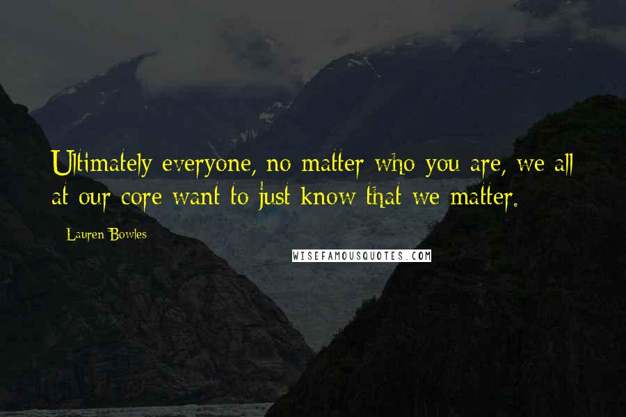 Lauren Bowles Quotes: Ultimately everyone, no matter who you are, we all at our core want to just know that we matter.