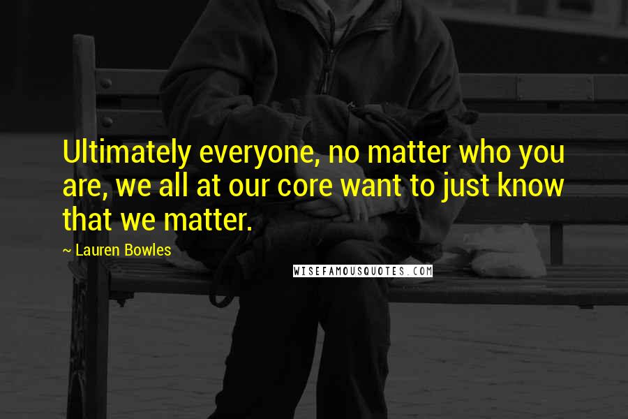 Lauren Bowles Quotes: Ultimately everyone, no matter who you are, we all at our core want to just know that we matter.