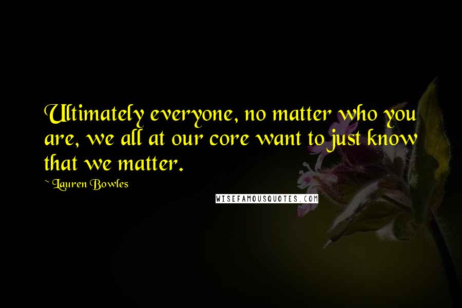 Lauren Bowles Quotes: Ultimately everyone, no matter who you are, we all at our core want to just know that we matter.