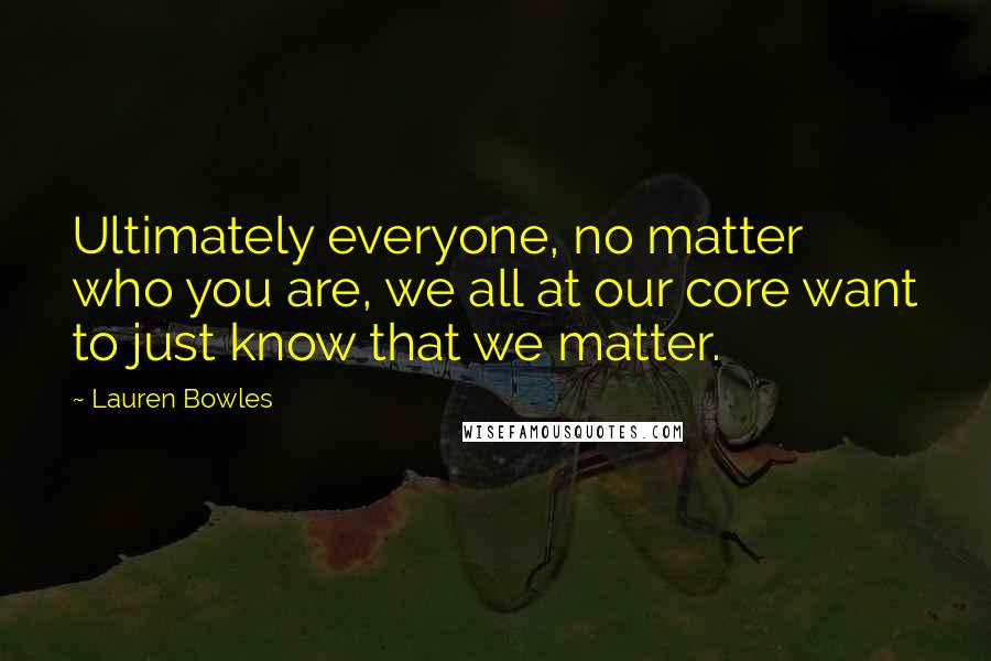 Lauren Bowles Quotes: Ultimately everyone, no matter who you are, we all at our core want to just know that we matter.