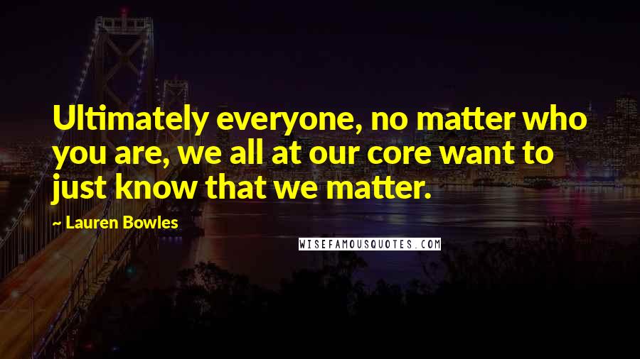 Lauren Bowles Quotes: Ultimately everyone, no matter who you are, we all at our core want to just know that we matter.