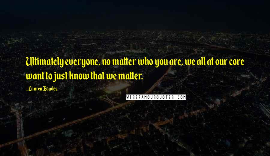 Lauren Bowles Quotes: Ultimately everyone, no matter who you are, we all at our core want to just know that we matter.