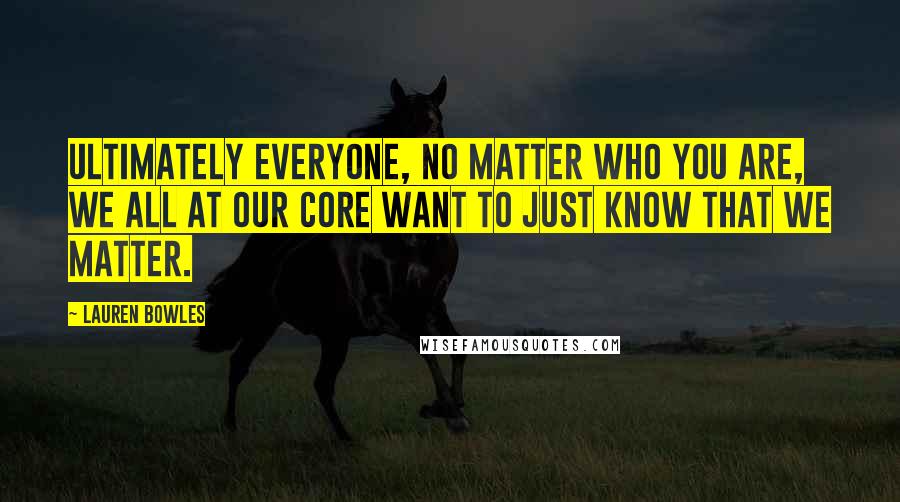 Lauren Bowles Quotes: Ultimately everyone, no matter who you are, we all at our core want to just know that we matter.